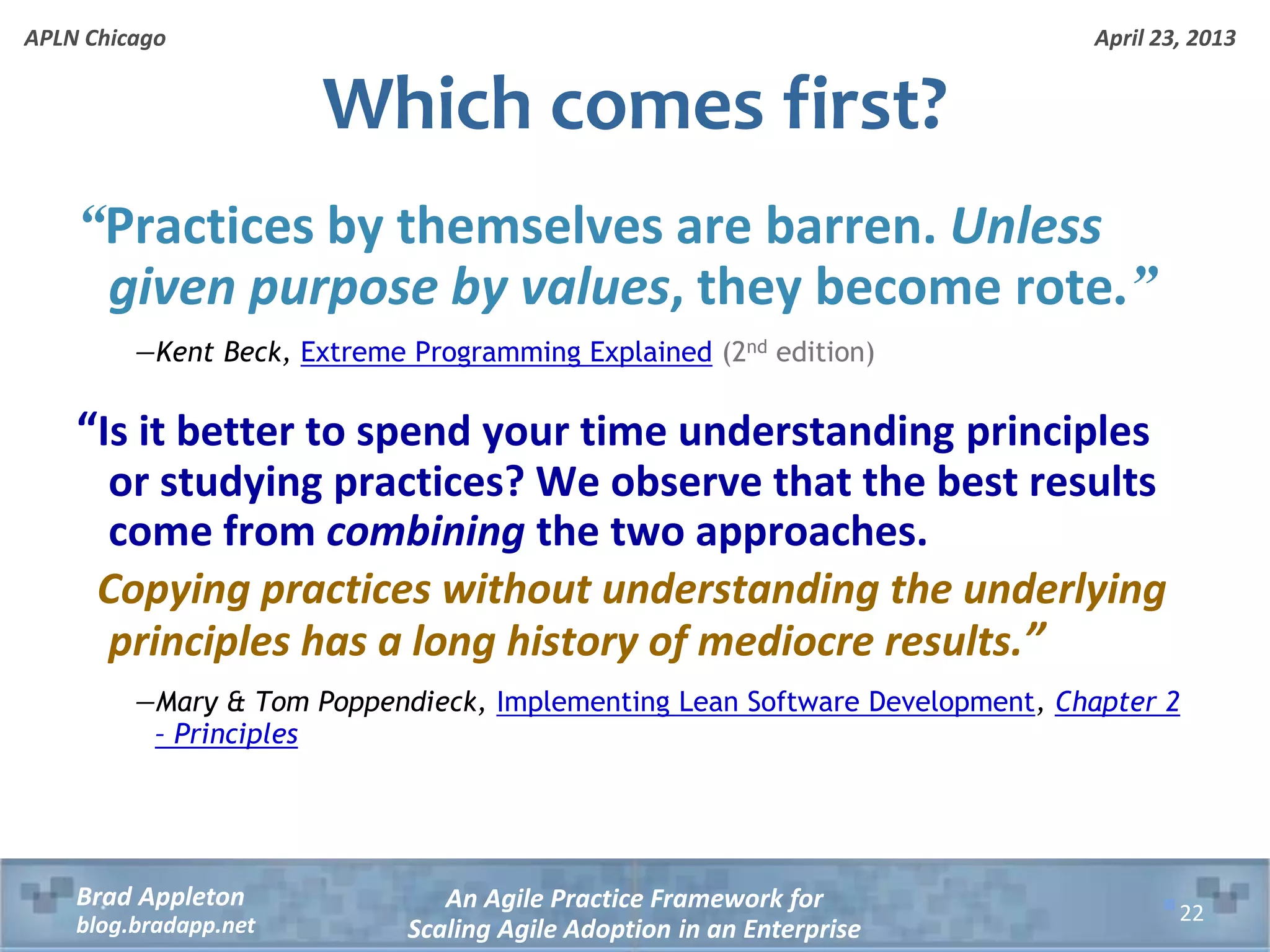April 23, 2013 An Agile Practice Framework for Scaling Agile Adoption in an Enterprise Brad Appleton blog.bradapp.net APLN Chicago “Practices by themselves are barren. Unless given purpose by values, they become rote.” —Kent Beck, Extreme Programming Explained (2nd edition) “Is it better to spend your time understanding principles or studying practices? We observe that the best results come from combining the two approaches. Copying practices without understanding the underlying principles has a long history of mediocre results.” —Mary & Tom Poppendieck, Implementing Lean Software Development, Chapter 2 – Principles Which comes first? 22 