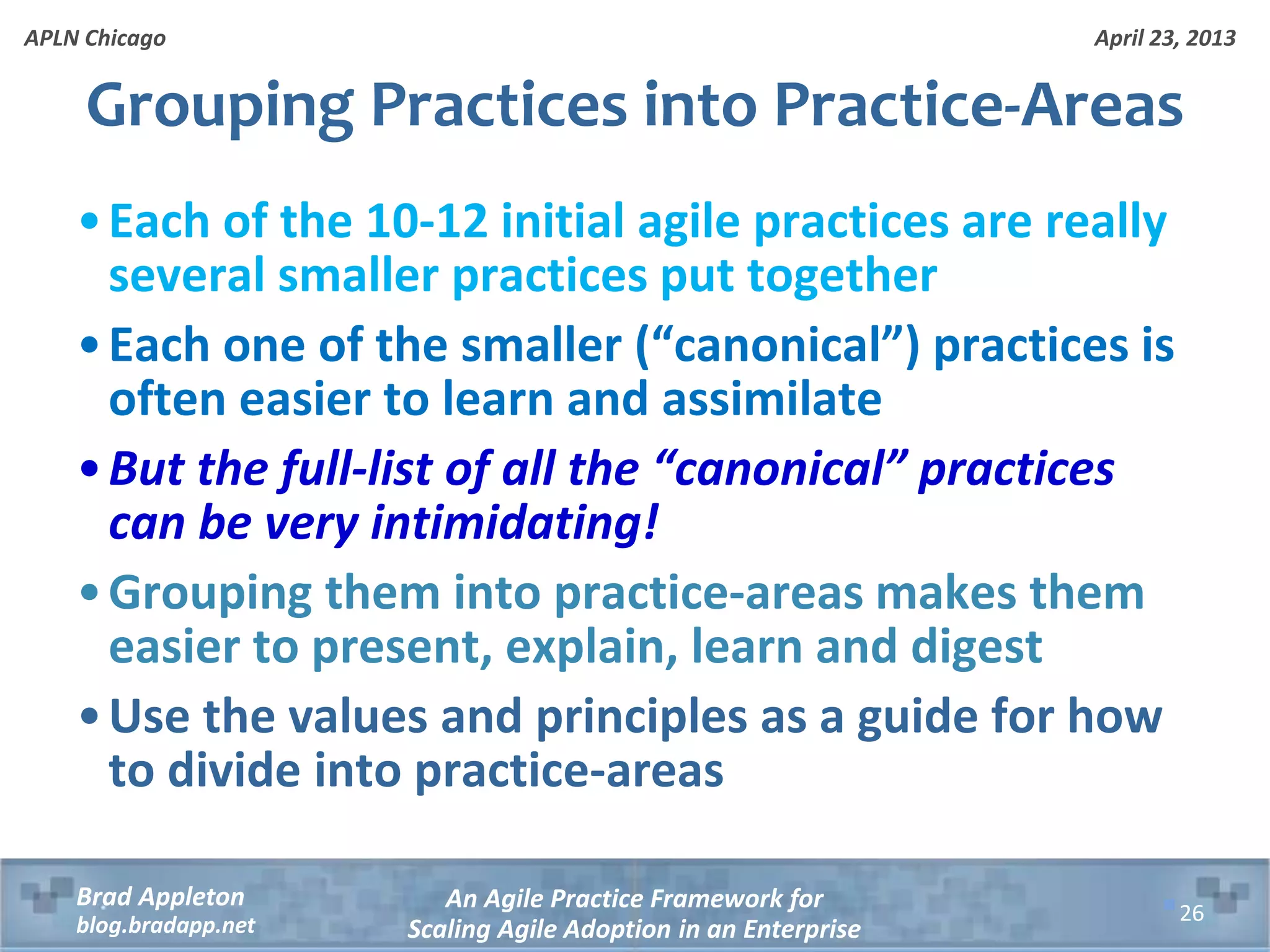 April 23, 2013 An Agile Practice Framework for Scaling Agile Adoption in an Enterprise Brad Appleton blog.bradapp.net APLN Chicago Grouping Practices into Practice-Areas •Each of the 10-12 initial agile practices are really several smaller practices put together •Each one of the smaller (“canonical”) practices is often easier to learn and assimilate •But the full-list of all the “canonical” practices can be very intimidating! •Grouping them into practice-areas makes them easier to present, explain, learn and digest •Use the values and principles as a guide for how to divide into practice-areas 26 