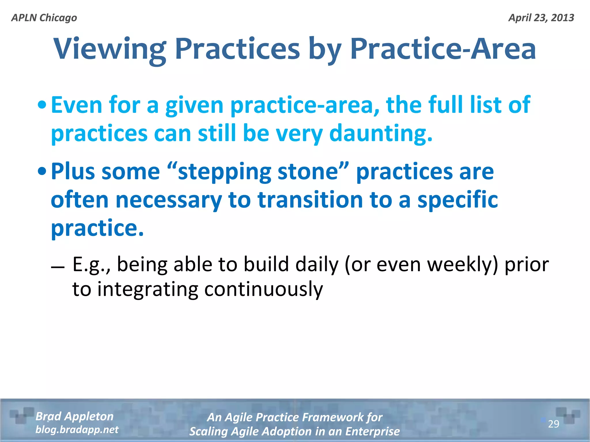 April 23, 2013 An Agile Practice Framework for Scaling Agile Adoption in an Enterprise Brad Appleton blog.bradapp.net APLN Chicago Viewing Practices by Practice-Area •Even for a given practice-area, the full list of practices can still be very daunting. •Plus some “stepping stone” practices are often necessary to transition to a specific practice. ̶ E.g., being able to build daily (or even weekly) prior to integrating continuously 29 