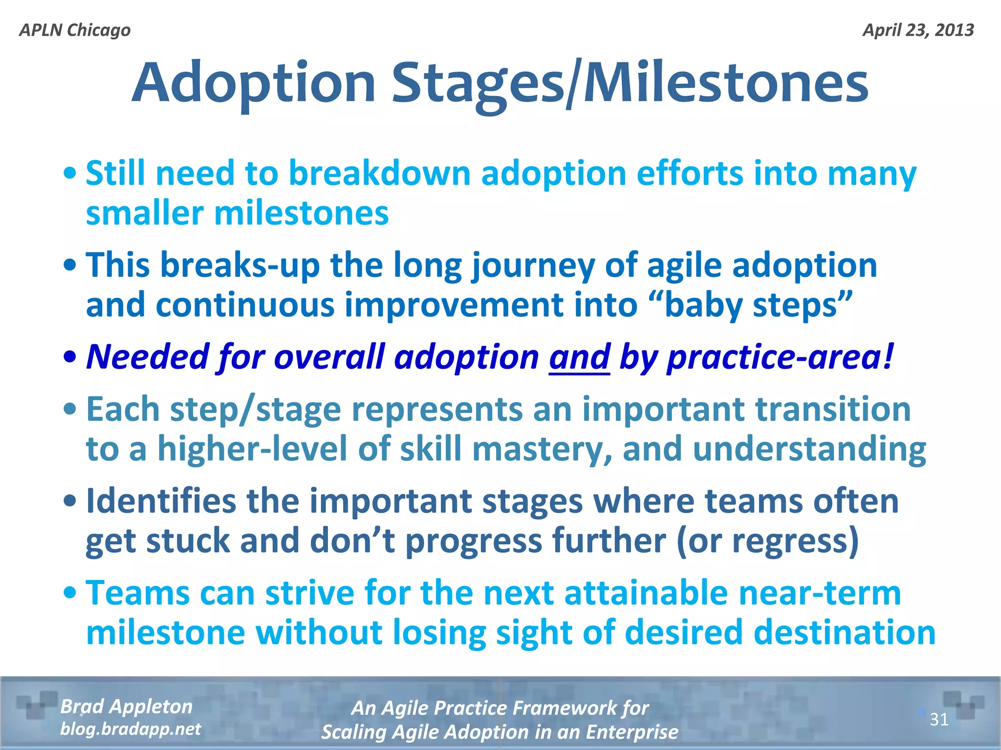April 23, 2013 An Agile Practice Framework for Scaling Agile Adoption in an Enterprise Brad Appleton blog.bradapp.net APLN Chicago Adoption Stages/Milestones • Still need to breakdown adoption efforts into many smaller milestones • This breaks-up the long journey of agile adoption and continuous improvement into “baby steps” • Needed for overall adoption and by practice-area! • Each step/stage represents an important transition to a higher-level of skill mastery, and understanding • Identifies the important stages where teams often get stuck and don’t progress further (or regress) • Teams can strive for the next attainable near-term milestone without losing sight of desired destination 31 