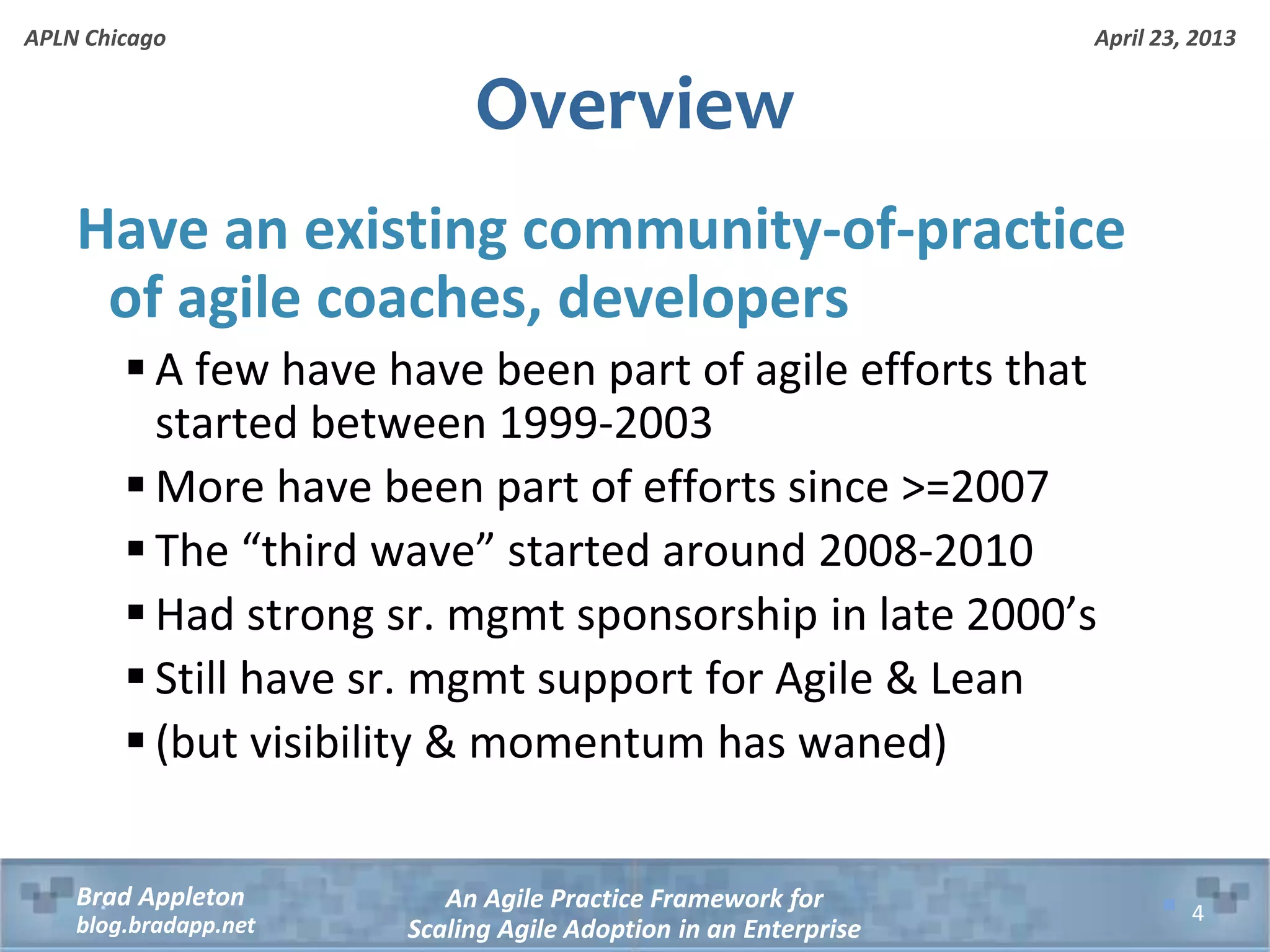 April 23, 2013 An Agile Practice Framework for Scaling Agile Adoption in an Enterprise Brad Appleton blog.bradapp.net APLN Chicago Overview Have an existing community-of-practice of agile coaches, developers  A few have have been part of agile efforts that started between 1999-2003  More have been part of efforts since >=2007  The “third wave” started around 2008-2010  Had strong sr. mgmt sponsorship in late 2000’s  Still have sr. mgmt support for Agile & Lean  (but visibility & momentum has waned) 4 
