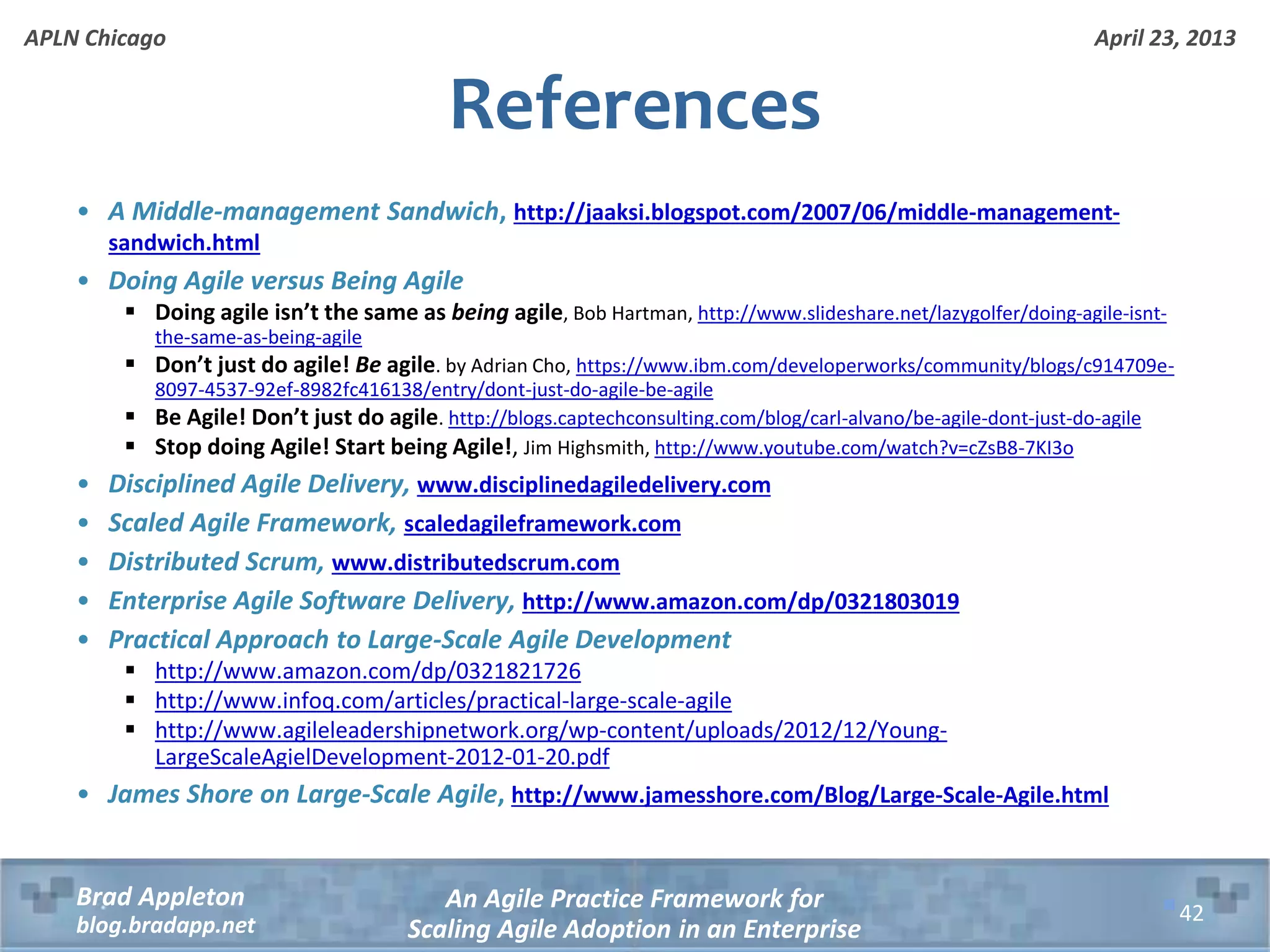 April 23, 2013 An Agile Practice Framework for Scaling Agile Adoption in an Enterprise Brad Appleton blog.bradapp.net APLN Chicago References • A Middle-management Sandwich, http://jaaksi.blogspot.com/2007/06/middle-management- sandwich.html • Doing Agile versus Being Agile  Doing agile isn’t the same as being agile, Bob Hartman, http://www.slideshare.net/lazygolfer/doing-agile-isnt- the-same-as-being-agile  Don’t just do agile! Be agile. by Adrian Cho, https://www.ibm.com/developerworks/community/blogs/c914709e- 8097-4537-92ef-8982fc416138/entry/dont-just-do-agile-be-agile  Be Agile! Don’t just do agile. http://blogs.captechconsulting.com/blog/carl-alvano/be-agile-dont-just-do-agile  Stop doing Agile! Start being Agile!, Jim Highsmith, http://www.youtube.com/watch?v=cZsB8-7KI3o • Disciplined Agile Delivery, www.disciplinedagiledelivery.com • Scaled Agile Framework, scaledagileframework.com • Distributed Scrum, www.distributedscrum.com • Enterprise Agile Software Delivery, http://www.amazon.com/dp/0321803019 • Practical Approach to Large-Scale Agile Development  http://www.amazon.com/dp/0321821726  http://www.infoq.com/articles/practical-large-scale-agile  http://www.agileleadershipnetwork.org/wp-content/uploads/2012/12/Young- LargeScaleAgielDevelopment-2012-01-20.pdf • James Shore on Large-Scale Agile, http://www.jamesshore.com/Blog/Large-Scale-Agile.html 42 