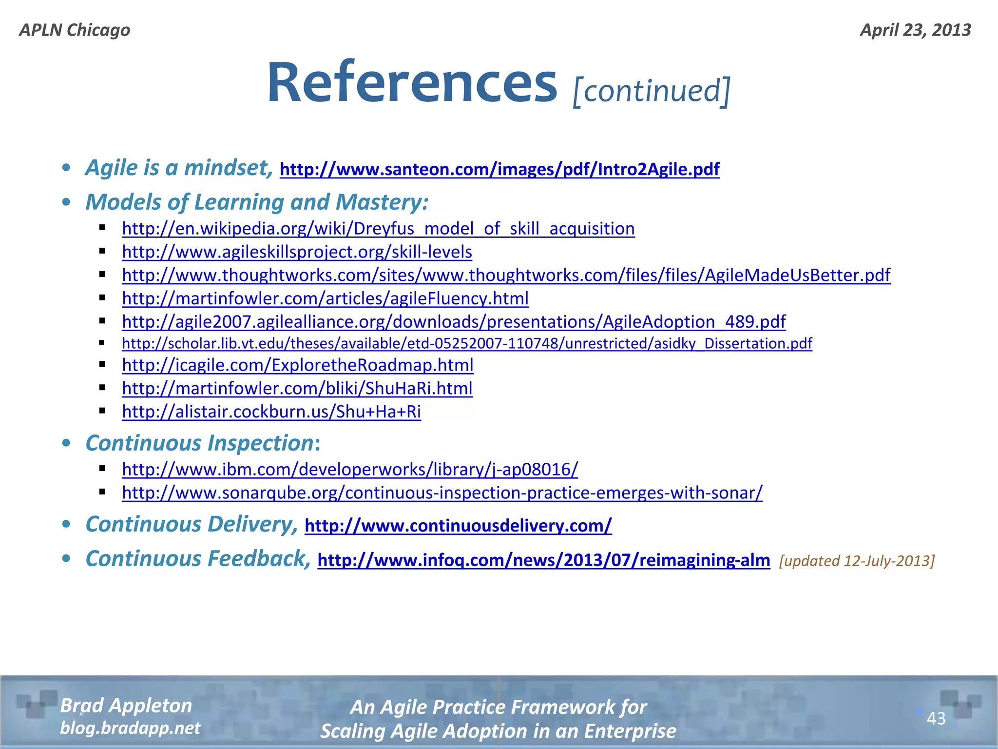 April 23, 2013 An Agile Practice Framework for Scaling Agile Adoption in an Enterprise Brad Appleton blog.bradapp.net APLN Chicago References [continued] • Agile is a mindset, http://www.santeon.com/images/pdf/Intro2Agile.pdf • Models of Learning and Mastery:  http://en.wikipedia.org/wiki/Dreyfus_model_of_skill_acquisition  http://www.agileskillsproject.org/skill-levels  http://www.thoughtworks.com/sites/www.thoughtworks.com/files/files/AgileMadeUsBetter.pdf  http://martinfowler.com/articles/agileFluency.html  http://agile2007.agilealliance.org/downloads/presentations/AgileAdoption_489.pdf  http://scholar.lib.vt.edu/theses/available/etd-05252007-110748/unrestricted/asidky_Dissertation.pdf  http://icagile.com/ExploretheRoadmap.html  http://martinfowler.com/bliki/ShuHaRi.html  http://alistair.cockburn.us/Shu+Ha+Ri • Continuous Inspection:  http://www.ibm.com/developerworks/library/j-ap08016/  http://www.sonarqube.org/continuous-inspection-practice-emerges-with-sonar/ • Continuous Delivery, http://www.continuousdelivery.com/ • Continuous Feedback, http://www.infoq.com/news/2013/07/reimagining-alm [updated 12-July-2013] 43 