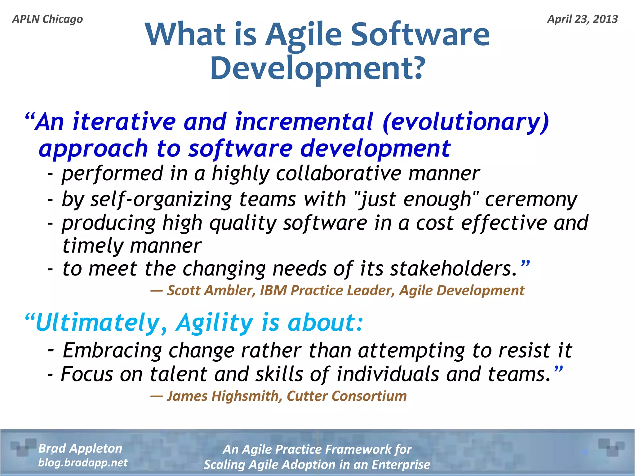April 23, 2013 An Agile Practice Framework for Scaling Agile Adoption in an Enterprise Brad Appleton blog.bradapp.net APLN Chicago What is Agile Software Development? “An iterative and incremental (evolutionary) approach to software development - performed in a highly collaborative manner - by self-organizing teams with "just enough" ceremony - producing high quality software in a cost effective and timely manner - to meet the changing needs of its stakeholders.” — Scott Ambler, IBM Practice Leader, Agile Development “Ultimately, Agility is about: - Embracing change rather than attempting to resist it - Focus on talent and skills of individuals and teams.” — James Highsmith, Cutter Consortium 
