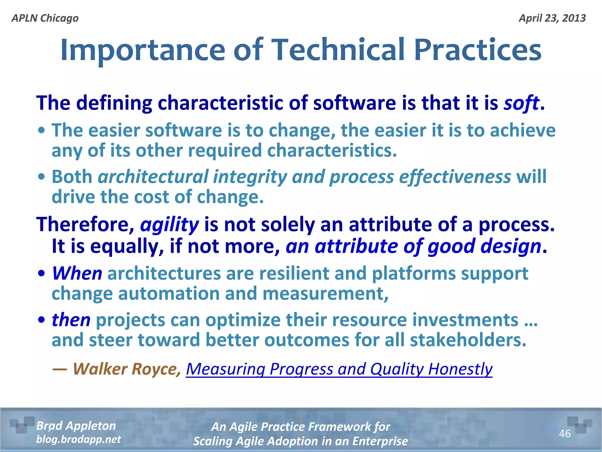 April 23, 2013 An Agile Practice Framework for Scaling Agile Adoption in an Enterprise Brad Appleton blog.bradapp.net APLN Chicago Importance of Technical Practices The defining characteristic of software is that it is soft. • The easier software is to change, the easier it is to achieve any of its other required characteristics. • Both architectural integrity and process effectiveness will drive the cost of change. Therefore, agility is not solely an attribute of a process. It is equally, if not more, an attribute of good design. • When architectures are resilient and platforms support change automation and measurement, • then projects can optimize their resource investments … and steer toward better outcomes for all stakeholders. — Walker Royce, Measuring Progress and Quality Honestly 46 
