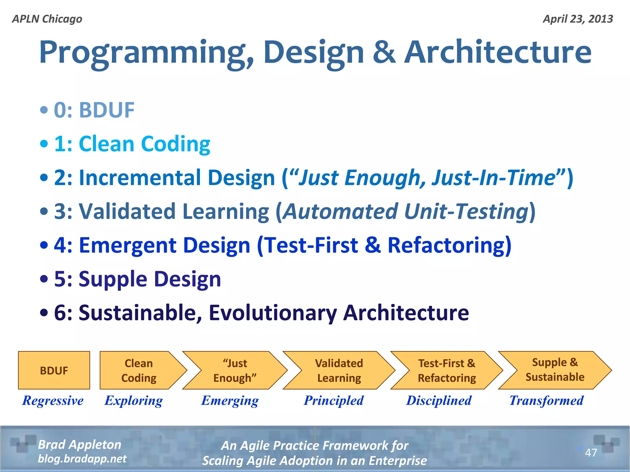 April 23, 2013 An Agile Practice Framework for Scaling Agile Adoption in an Enterprise Brad Appleton blog.bradapp.net APLN Chicago Programming, Design & Architecture • 0: BDUF • 1: Clean Coding • 2: Incremental Design (“Just Enough, Just-In-Time”) • 3: Validated Learning (Automated Unit-Testing) • 4: Emergent Design (Test-First & Refactoring) • 5: Supple Design • 6: Sustainable, Evolutionary Architecture 47 Clean Coding BDUF “Just Enough” Validated Learning Test-First & Refactoring Supple & Sustainable Regressive Exploring Emerging Principled Disciplined Transformed 