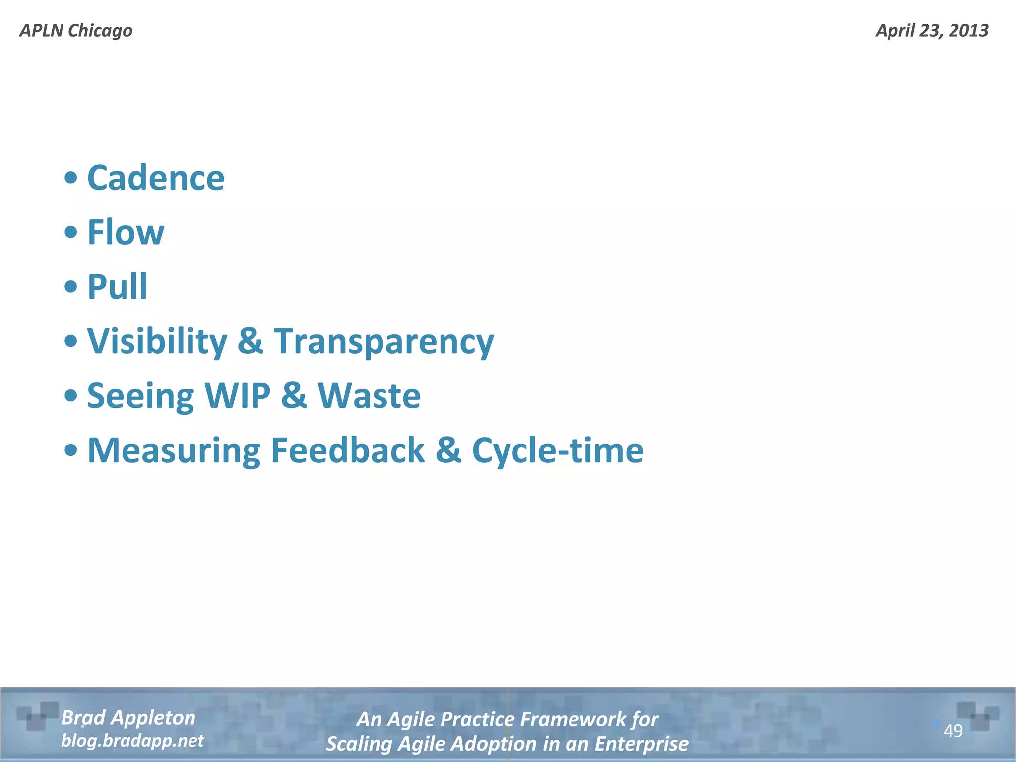 April 23, 2013 An Agile Practice Framework for Scaling Agile Adoption in an Enterprise Brad Appleton blog.bradapp.net APLN Chicago • Cadence • Flow • Pull • Visibility & Transparency • Seeing WIP & Waste • Measuring Feedback & Cycle-time 49 