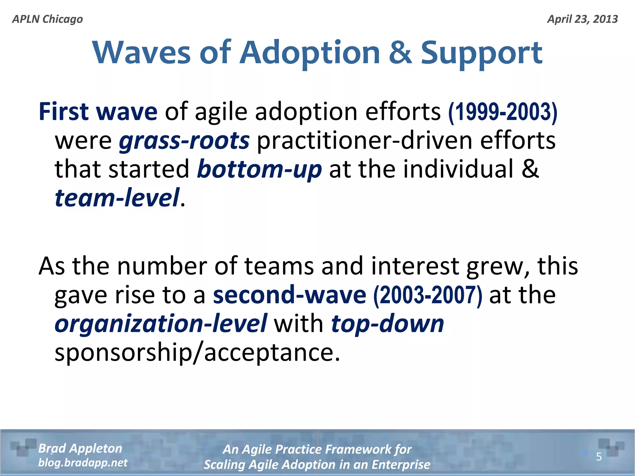April 23, 2013 An Agile Practice Framework for Scaling Agile Adoption in an Enterprise Brad Appleton blog.bradapp.net APLN Chicago Waves of Adoption & Support First wave of agile adoption efforts (1999-2003) were grass-roots practitioner-driven efforts that started bottom-up at the individual & team-level. As the number of teams and interest grew, this gave rise to a second-wave (2003-2007) at the organization-level with top-down sponsorship/acceptance. 5 