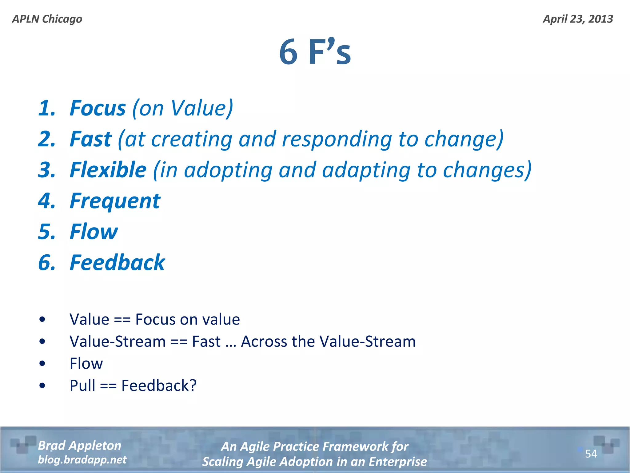 April 23, 2013 An Agile Practice Framework for Scaling Agile Adoption in an Enterprise Brad Appleton blog.bradapp.net APLN Chicago 1. Focus (on Value) 2. Fast (at creating and responding to change) 3. Flexible (in adopting and adapting to changes) 4. Frequent 5. Flow 6. Feedback • Value == Focus on value • Value-Stream == Fast … Across the Value-Stream • Flow • Pull == Feedback? 6 F’s 54 