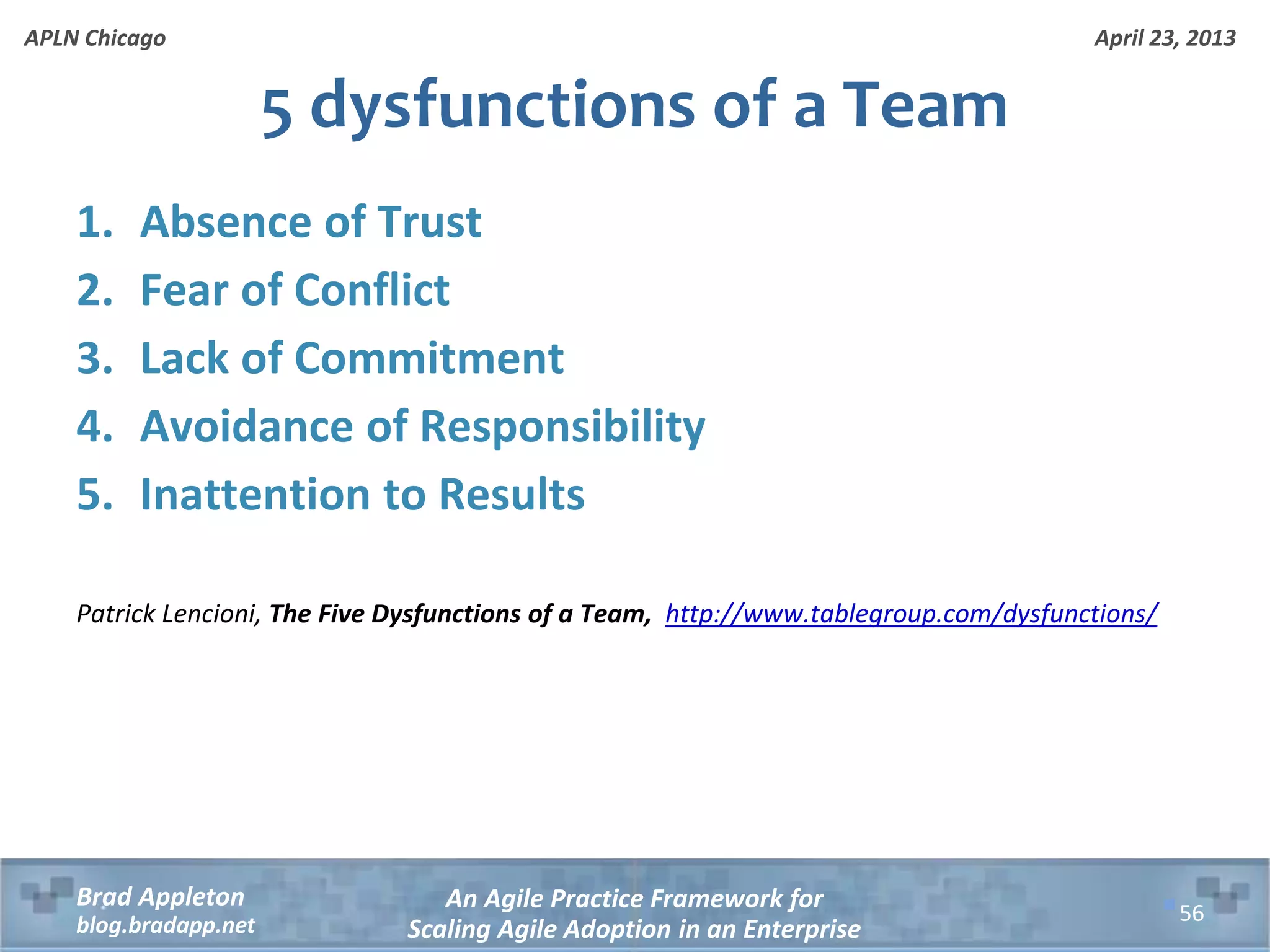 April 23, 2013 An Agile Practice Framework for Scaling Agile Adoption in an Enterprise Brad Appleton blog.bradapp.net APLN Chicago 1. Absence of Trust 2. Fear of Conflict 3. Lack of Commitment 4. Avoidance of Responsibility 5. Inattention to Results Patrick Lencioni, The Five Dysfunctions of a Team, http://www.tablegroup.com/dysfunctions/ 5 dysfunctions of a Team 56 