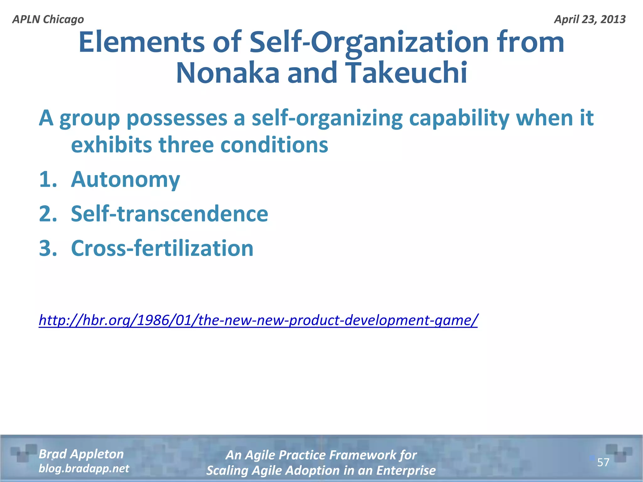 April 23, 2013 An Agile Practice Framework for Scaling Agile Adoption in an Enterprise Brad Appleton blog.bradapp.net APLN Chicago A group possesses a self-organizing capability when it exhibits three conditions 1. Autonomy 2. Self-transcendence 3. Cross-fertilization http://hbr.org/1986/01/the-new-new-product-development-game/ Elements of Self-Organization from Nonaka and Takeuchi 57 