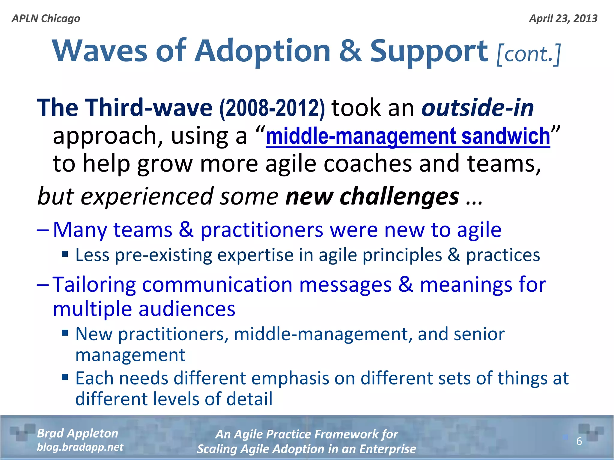 April 23, 2013 An Agile Practice Framework for Scaling Agile Adoption in an Enterprise Brad Appleton blog.bradapp.net APLN Chicago Waves of Adoption & Support [cont.] The Third-wave (2008-2012) took an outside-in approach, using a “middle-management sandwich” to help grow more agile coaches and teams, but experienced some new challenges … – Many teams & practitioners were new to agile  Less pre-existing expertise in agile principles & practices – Tailoring communication messages & meanings for multiple audiences  New practitioners, middle-management, and senior management  Each needs different emphasis on different sets of things at different levels of detail 6 