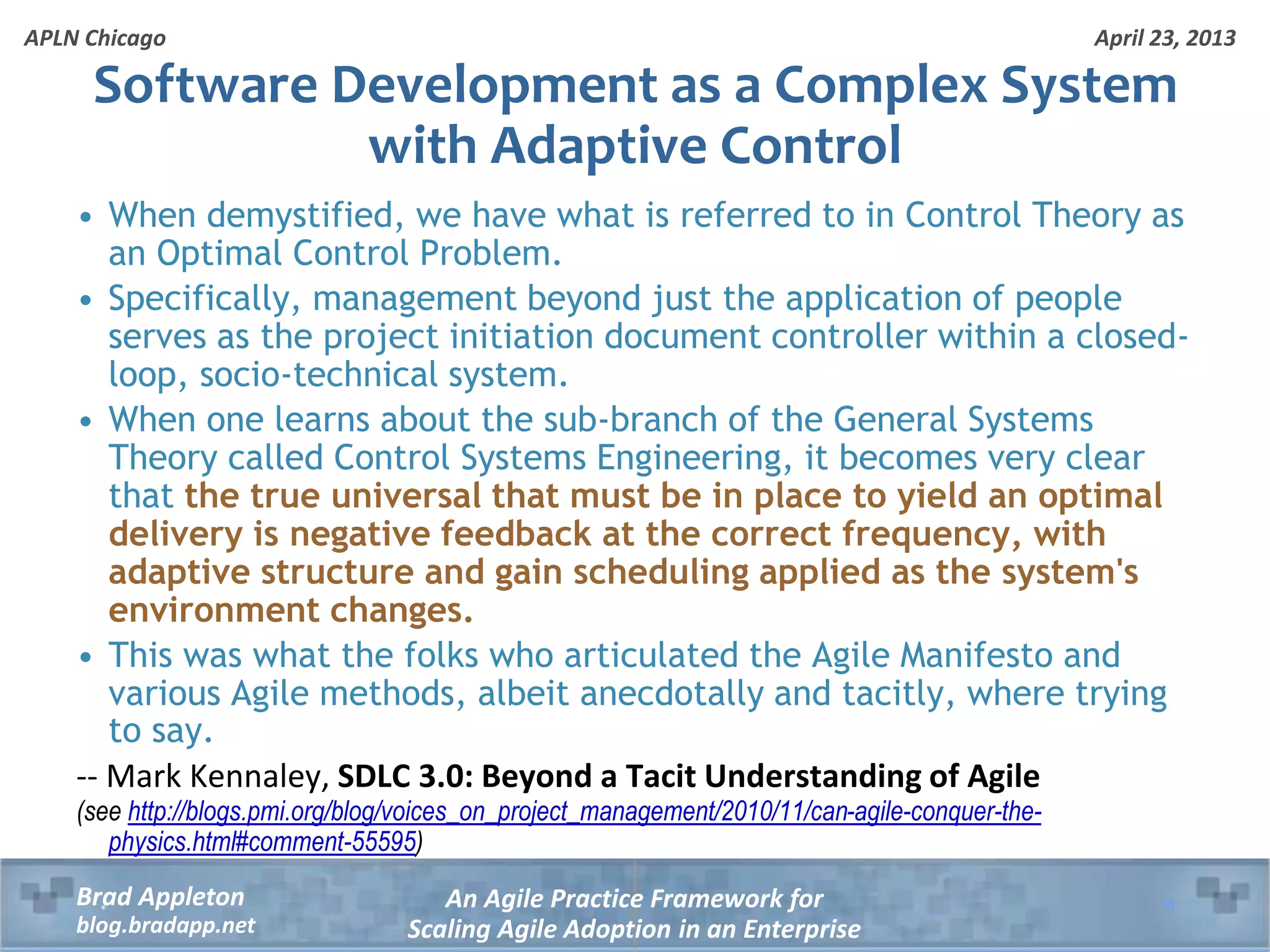 April 23, 2013 An Agile Practice Framework for Scaling Agile Adoption in an Enterprise Brad Appleton blog.bradapp.net APLN Chicago Software Development as a Complex System with Adaptive Control • When demystified, we have what is referred to in Control Theory as an Optimal Control Problem. • Specifically, management beyond just the application of people serves as the project initiation document controller within a closed- loop, socio-technical system. • When one learns about the sub-branch of the General Systems Theory called Control Systems Engineering, it becomes very clear that the true universal that must be in place to yield an optimal delivery is negative feedback at the correct frequency, with adaptive structure and gain scheduling applied as the system's environment changes. • This was what the folks who articulated the Agile Manifesto and various Agile methods, albeit anecdotally and tacitly, where trying to say. -- Mark Kennaley, SDLC 3.0: Beyond a Tacit Understanding of Agile (see http://blogs.pmi.org/blog/voices_on_project_management/2010/11/can-agile-conquer-the- physics.html#comment-55595) 