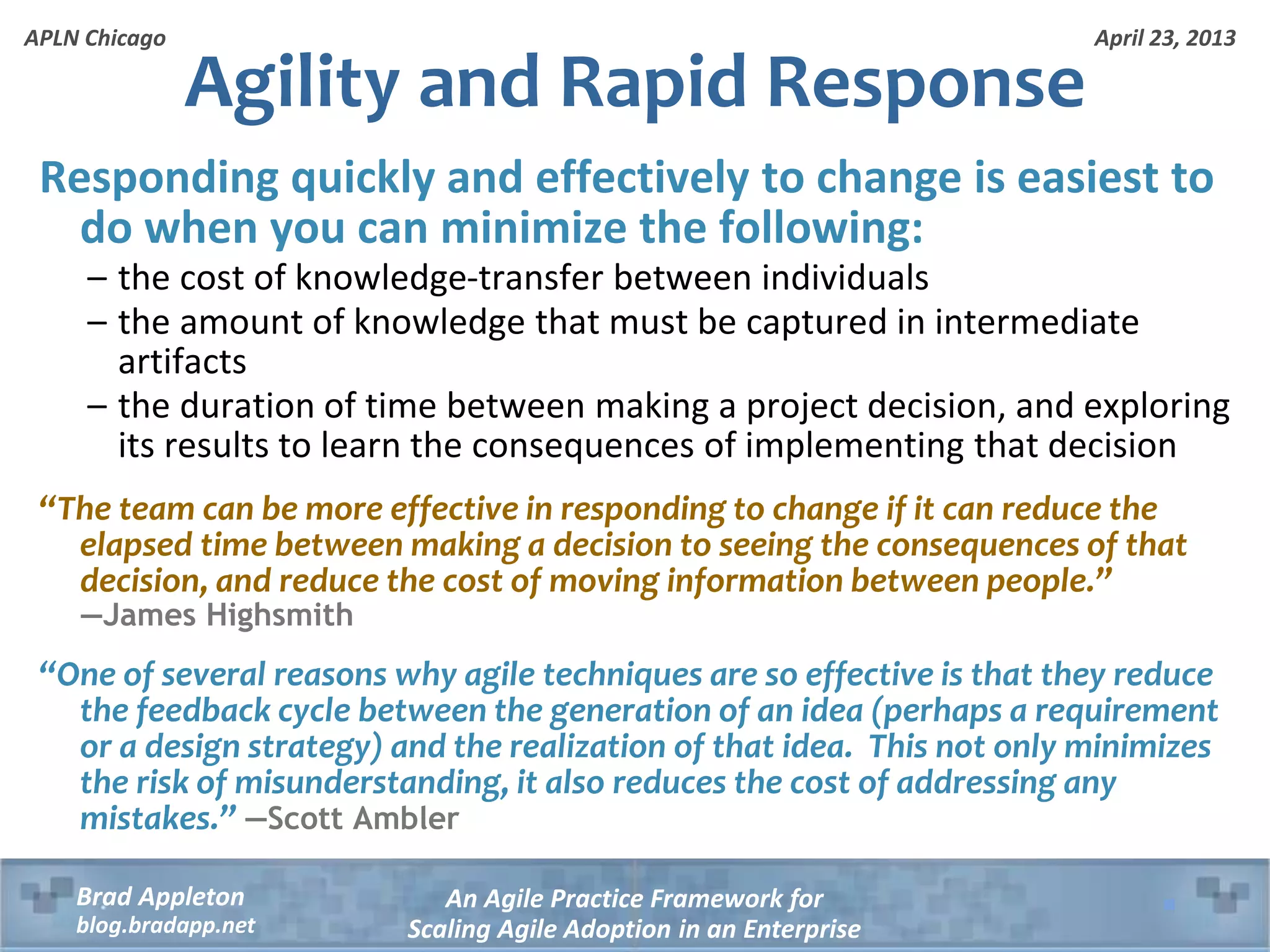 April 23, 2013 An Agile Practice Framework for Scaling Agile Adoption in an Enterprise Brad Appleton blog.bradapp.net APLN Chicago Agility and Rapid Response Responding quickly and effectively to change is easiest to do when you can minimize the following: – the cost of knowledge-transfer between individuals – the amount of knowledge that must be captured in intermediate artifacts – the duration of time between making a project decision, and exploring its results to learn the consequences of implementing that decision “The team can be more effective in responding to change if it can reduce the elapsed time between making a decision to seeing the consequences of that decision, and reduce the cost of moving information between people.” —James Highsmith “One of several reasons why agile techniques are so effective is that they reduce the feedback cycle between the generation of an idea (perhaps a requirement or a design strategy) and the realization of that idea. This not only minimizes the risk of misunderstanding, it also reduces the cost of addressing any mistakes.” —Scott Ambler 
