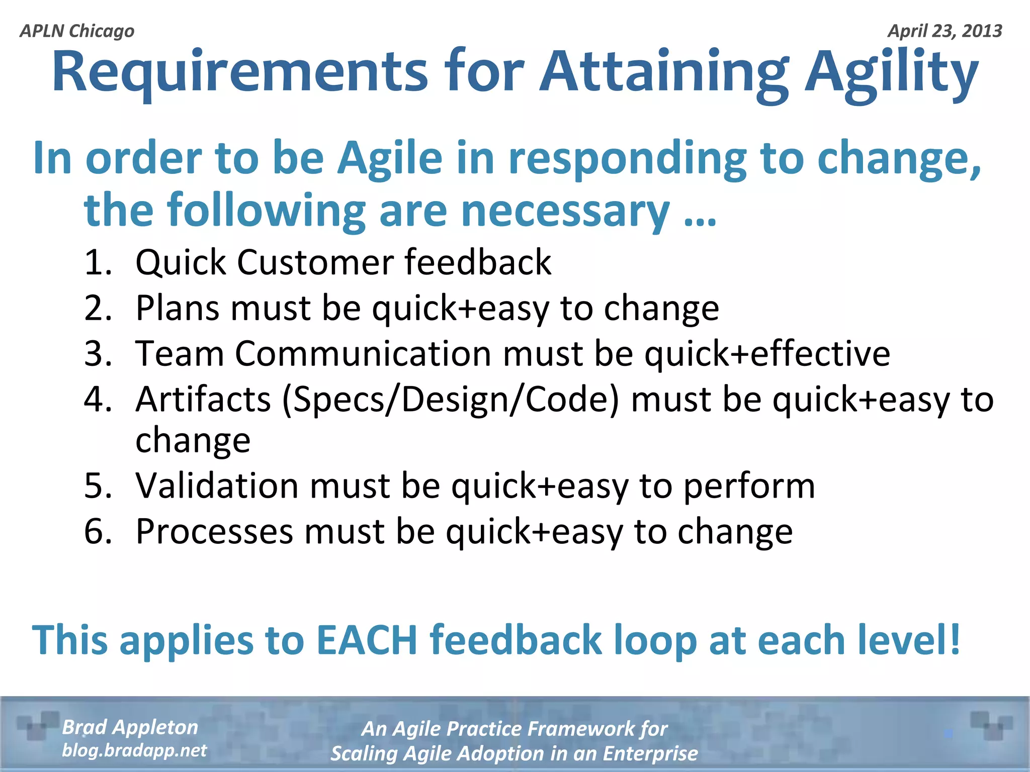 April 23, 2013 An Agile Practice Framework for Scaling Agile Adoption in an Enterprise Brad Appleton blog.bradapp.net APLN Chicago Requirements for Attaining Agility In order to be Agile in responding to change, the following are necessary … 1. Quick Customer feedback 2. Plans must be quick+easy to change 3. Team Communication must be quick+effective 4. Artifacts (Specs/Design/Code) must be quick+easy to change 5. Validation must be quick+easy to perform 6. Processes must be quick+easy to change This applies to EACH feedback loop at each level! 