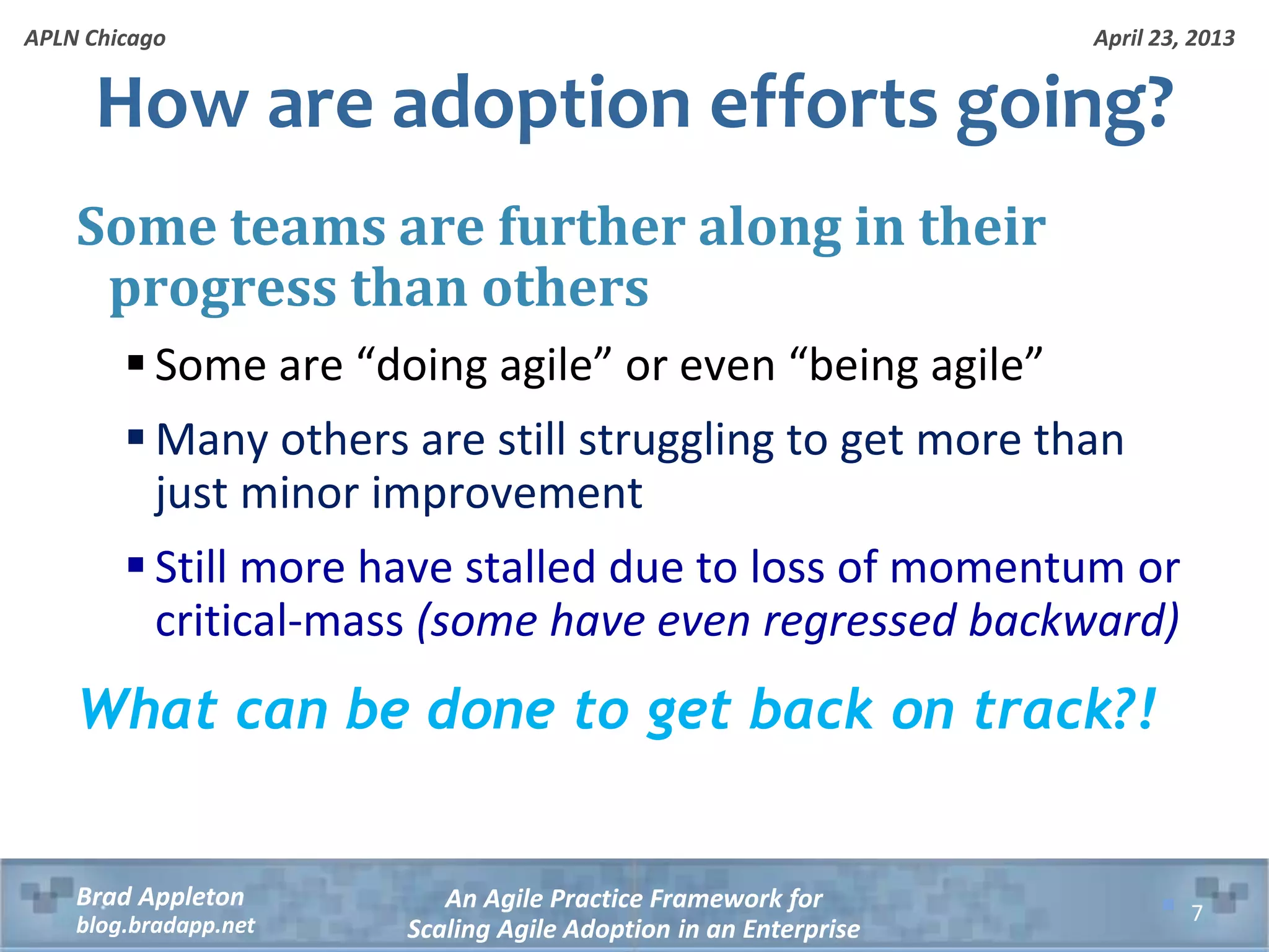 April 23, 2013 An Agile Practice Framework for Scaling Agile Adoption in an Enterprise Brad Appleton blog.bradapp.net APLN Chicago How are adoption efforts going? Some teams are further along in their progress than others  Some are “doing agile” or even “being agile”  Many others are still struggling to get more than just minor improvement  Still more have stalled due to loss of momentum or critical-mass (some have even regressed backward) What can be done to get back on track?! 7 