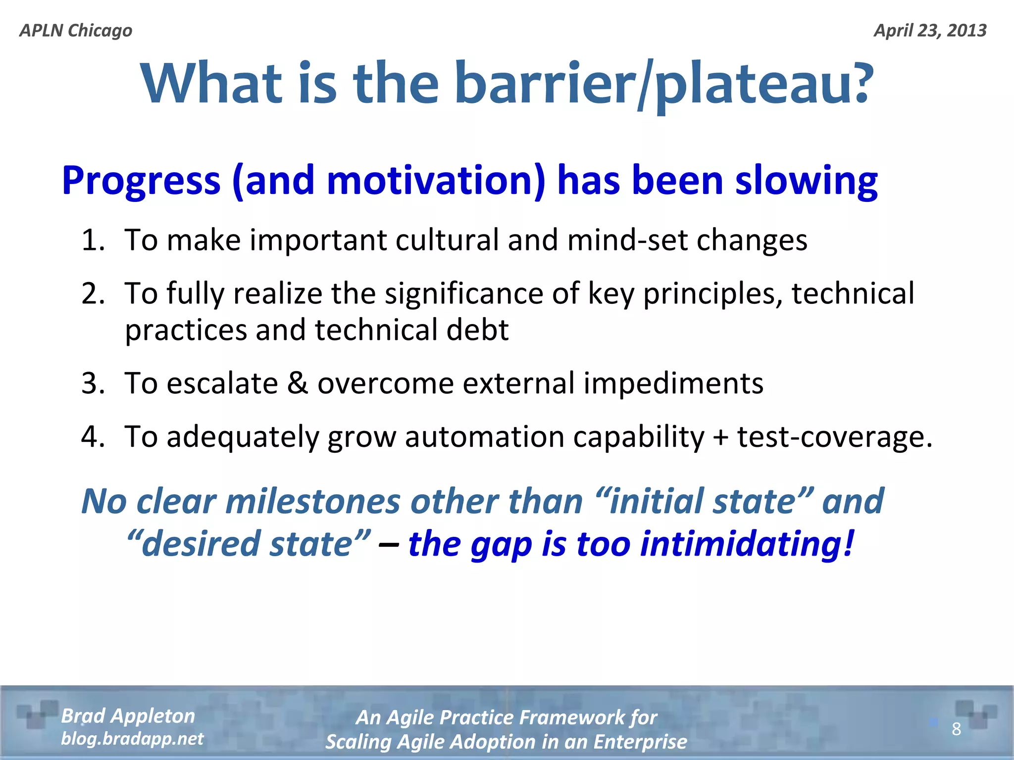 April 23, 2013 An Agile Practice Framework for Scaling Agile Adoption in an Enterprise Brad Appleton blog.bradapp.net APLN Chicago What is the barrier/plateau? Progress (and motivation) has been slowing 1. To make important cultural and mind-set changes 2. To fully realize the significance of key principles, technical practices and technical debt 3. To escalate & overcome external impediments 4. To adequately grow automation capability + test-coverage. No clear milestones other than “initial state” and “desired state” – the gap is too intimidating! 8 