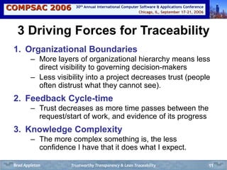 COMPSAC 2006 Chicago, IL, September 17-21, 2OO6
30th Annual International Computer Software & Applications Conference
11
3 Driving Forces for Traceability
1. Organizational Boundaries
– More layers of organizational hierarchy means less
direct visibility to governing decision-makers
– Less visibility into a project decreases trust (people
often distrust what they cannot see).
2. Feedback Cycle-time
– Trust decreases as more time passes between the
request/start of work, and evidence of its progress
3. Knowledge Complexity
– The more complex something is, the less
confidence I have that it does what I expect.
Trustworthy Transparency & Lean TraceabilityBrad Appleton
 