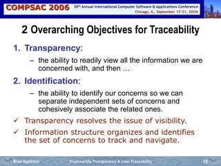 COMPSAC 2006 Chicago, IL, September 17-21, 2OO6
30th Annual International Computer Software & Applications Conference
12
2 Overarching Objectives for Traceability
1. Transparency:
– the ability to readily view all the information we are
concerned with, and then …
2. Identification:
– the ability to identify our concerns so we can
separate independent sets of concerns and
cohesively associate the related ones.
 Transparency resolves the issue of visibility.
 Information structure organizes and identifies
the set of concerns to track and navigate.
Trustworthy Transparency & Lean TraceabilityBrad Appleton
 