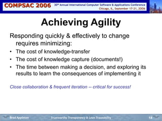 COMPSAC 2006 Chicago, IL, September 17-21, 2OO6
30th Annual International Computer Software & Applications Conference
14
Achieving Agility
Responding quickly & effectively to change
requires minimizing:
• The cost of knowledge-transfer
• The cost of knowledge capture (documents!)
• The time between making a decision, and exploring its
results to learn the consequences of implementing it
Close collaboration & frequent iteration -- critical for success!
Trustworthy Transparency & Lean TraceabilityBrad Appleton
 
