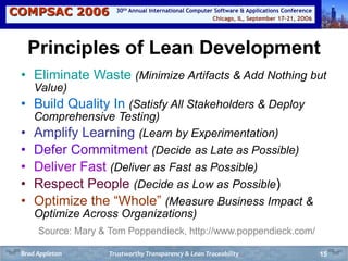 COMPSAC 2006 Chicago, IL, September 17-21, 2OO6
30th Annual International Computer Software & Applications Conference
15
Principles of Lean Development
• Eliminate Waste (Minimize Artifacts & Add Nothing but
Value)
• Build Quality In (Satisfy All Stakeholders & Deploy
Comprehensive Testing)
• Amplify Learning (Learn by Experimentation)
• Defer Commitment (Decide as Late as Possible)
• Deliver Fast (Deliver as Fast as Possible)
• Respect People (Decide as Low as Possible)
• Optimize the “Whole” (Measure Business Impact &
Optimize Across Organizations)
Source: Mary & Tom Poppendieck, http://www.poppendieck.com/
Trustworthy Transparency & Lean TraceabilityBrad Appleton
 