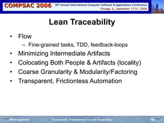 COMPSAC 2006 Chicago, IL, September 17-21, 2OO6
30th Annual International Computer Software & Applications Conference
16
Lean Traceability
• Flow
– Fine-grained tasks, TDD, feedback-loops
• Minimizing Intermediate Artifacts
• Colocating Both People & Artifacts (locality)
• Coarse Granularity & Modularity/Factoring
• Transparent, Frictionless Automation
Trustworthy Transparency & Lean TraceabilityBrad Appleton
 