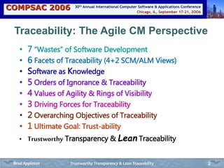 COMPSAC 2006 Chicago, IL, September 17-21, 2OO6
30th Annual International Computer Software & Applications Conference
2
Traceability: The Agile CM Perspective
• 7 “Wastes” of Software Development
• 6 Facets of Traceability (4+2 SCM/ALM Views)
• Software as Knowledge
• 5 Orders of Ignorance & Traceability
• 4 Values of Agility & Rings of Visibility
• 3 Driving Forces for Traceability
• 2 Overarching Objectives of Traceability
• 1 Ultimate Goal: Trust-ability
• Trustworthy Transparency & Lean Traceability
Trustworthy Transparency & Lean TraceabilityBrad Appleton
 