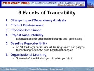 COMPSAC 2006 Chicago, IL, September 17-21, 2OO6
30th Annual International Computer Software & Applications Conference
4
6 Facets of Traceability
1. Change Impact/Dependency Analysis
2. Product Conformance
3. Process Compliance
4. Project Accountability
– safeguard against unauthorized change and “gold plating”
5. Baseline Reproducibility
– so "all the king's horses and all the king's men" can put your
fallen "humpty-dumpty" build back together again
6. Organizational Learning
– "know-why" you did what you did when you did it
Trustworthy Transparency & Lean TraceabilityBrad Appleton
 