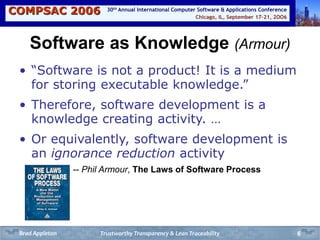 COMPSAC 2006 Chicago, IL, September 17-21, 2OO6
30th Annual International Computer Software & Applications Conference
6
Software as Knowledge (Armour)
• “Software is not a product! It is a medium
for storing executable knowledge.”
• Therefore, software development is a
knowledge creating activity. …
• Or equivalently, software development is
an ignorance reduction activity
-- Phil Armour, The Laws of Software Process
Trustworthy Transparency & Lean TraceabilityBrad Appleton
 