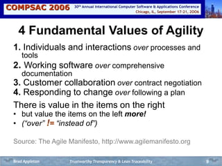 COMPSAC 2006 Chicago, IL, September 17-21, 2OO6
30th Annual International Computer Software & Applications Conference
9
4 Fundamental Values of Agility
1. Individuals and interactions over processes and
tools
2. Working software over comprehensive
documentation
3. Customer collaboration over contract negotiation
4. Responding to change over following a plan
There is value in the items on the right
• but value the items on the left more!
• (“over” != “instead of”)
Source: The Agile Manifesto, http://www.agilemanifesto.org
Trustworthy Transparency & Lean TraceabilityBrad Appleton
 