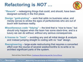 Refactoring, Emergent Design & Evolutionary ArchitectureBrad Appleton
Refactoring is NOT …
“Rework” – redesigning things t...