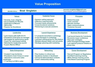 Value Proposition
                                                                                 pocomo.singleton5@gmail.com
      404-405-3181(c)    Brad Singleton                                          www.linkedin.com/in/bradsingleton


                Values                           Customer Focus                                   Principles

Honesty, trust, integrity            Solution selling approach                     Patient focused
Accountability for Results           Effective Listening skills                    Team oriented
Dedication to Mission                Focused needs assessments                     Results oriented
Will to Win                          Cross-functional solutions                    Open communications
Passion for Excellence               Partnering to execute solutions               Customer focused


              Leadership                        Launch Experience                          Business Development

Led 2 teams with staff of 8-15       11 products launched in cardiology            Led launch teams for 3 products
President’s Club twice as manager    5 new therapies in cardiology                 Economic buyer conference
Set targets for performance goals    Led team selling group for new feature        Peer-peer strategies
Coach for value-based selling        Multiple disease states and call points       POA messages/strategy leader
Selected for leadership council      Strategic planning with marketing             Led regional protocol initiative in
8 years Marine Officer                                                              critical care


         Sales Entrepreneur                         Networking                              Career Development

Created 3 new territories            Peer leaders in critical care                 Harvard Program on Negotiation
President’s Club 5 times in career   Academic Centers in Southeast                 Certified Coaching training
 Selected to overcome sales          Clinical & Administrative contacts            Miller Heiman training course
challenges                            Coach relationship selling                    Vale Based Coaching Program
1st territory to $1M in sales
 