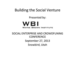 Building	
  the	
  Social	
  Venture	
  
Presented	
  by:	
  
	
  
	
  
	
  
SOCIAL	
  ENTERPRISE	
  AND	
  CROWDFUNING	
  
CONFERENCE	
  
September	
  27,	
  2013	
  
Snowbird,	
  Utah	
  
 