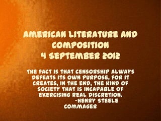 American Literature and
      Composition
   4 September 2012
The fact is that censorship always
 defeats its own purpose, for it
  creates, in the end, the kind of
   society that is incapable of
    exercising real discretion.
                 ~Henry Steele
             Commager
 