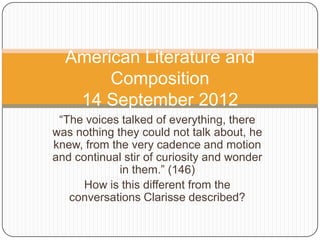 American Literature and
Composition
14 September 2012
“The voices talked of everything, there
was nothing they could not talk about, he
knew, from the very cadence and motion
and continual stir of curiosity and wonder
in them.” (146)
How is this different from the
conversations Clarisse described?

 