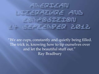 “We are cups, constantly and quietly being filled.
The trick is, knowing how to tip ourselves over
and let the beautiful stuff out.”
Ray Bradbury

 