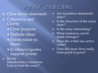 




Clear thesis statement
Coherence and
Clarity
 Clear purpose
 Definite ideas
 Points relate to
thesis
 Evidence/quotes
support points
Do the
introduction/conclusion
help or hurt the essay?












Are transition statements
clear?
Is the structure of the essay
clear?
Is the essay interesting?
What sentences can be
made stronger?
Does the writer use active
verbs?
Does the essay flow easily
from point to point?

 