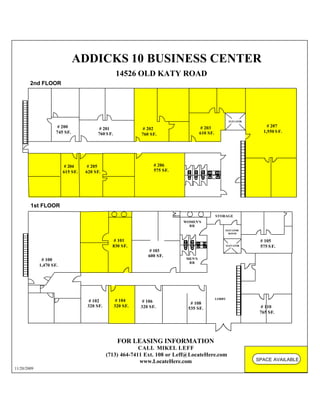 ADDICKS 10 BUSINESS CENTER
                                                   14526 OLD KATY ROAD
        2nd FLOOR




                                                                                                                ELEVATOR

                      # 200                                                                   # 203                            # 207
                                        # 201                 # 202
                     745 SF.                                                                 610 SF.                         1,550 S F.
                                        760 S F.             760 SF.




                         # 204      # 205                          # 206
                         615 SF.   620 SF.                         575 SF.




        1st FLOOR
                                                                             MECH                      STORAGE
                                                                                    WOMEN'S
                                                                                      RR
                                                                                                           ELEVATOR
                                                                                                             ROOM

                                                # 101                                                                       # 105
                                               830 SF.                                                         ELEVATOR     575 S F.
                                                                # 103
                                                                600 SF.
              # 100                                                                  MEN'S
                                                                                      RR
             1,470 SF.




                                                                                                       LOBBY
                                    # 102           # 104     # 106                   # 108
                                   320 SF.         320 SF.   320 SF.                                                         # 110
                                                                                     535 SF.
                                                                                                                            765 SF.




                                                    FOR LEASING INFORMATION
                                                          CALL MIKEL LEFF
                                             (713) 464-7411 Ext. 108 or Leff@LocateHere.com
                                                          www.LocateHere.com                                               SPACE AVAILABLE
11/20/2009
 