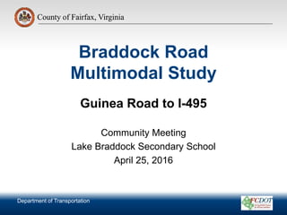 County of Fairfax, Virginia
Department of Transportation
County of Fairfax, Virginia
Braddock Road
Multimodal Study
Guinea Road to I-495
Community Meeting
Lake Braddock Secondary School
April 25, 2016
Department of Transportation
 