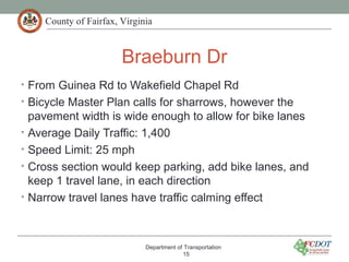 County of Fairfax, Virginia
Braeburn Dr
• From Guinea Rd to Wakefield Chapel Rd
• Bicycle Master Plan calls for sharrows, however the
pavement width is wide enough to allow for bike lanes
• Average Daily Traffic: 1,400
• Speed Limit: 25 mph
• Cross section would keep parking, add bike lanes, and
keep 1 travel lane, in each direction
• Narrow travel lanes have traffic calming effect
Department of Transportation
15
 
