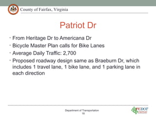 County of Fairfax, Virginia
Patriot Dr
• From Heritage Dr to Americana Dr
• Bicycle Master Plan calls for Bike Lanes
• Average Daily Traffic: 2,700
• Proposed roadway design same as Braeburn Dr, which
includes 1 travel lane, 1 bike lane, and 1 parking lane in
each direction
Department of Transportation
18
 