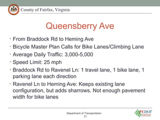 County of Fairfax, Virginia
Queensberry Ave
• From Braddock Rd to Heming Ave
• Bicycle Master Plan Calls for Bike Lanes/Climbing Lane
• Average Daily Traffic: 3,000-5,000
• Speed Limit: 25 mph
• Braddock Rd to Ravenel Ln: 1 travel lane, 1 bike lane, 1
parking lane each direction
• Ravenel Ln to Heming Ave: Keeps existing lane
configuration, but adds sharrows. Not enough pavement
width for bike lanes
Department of Transportation
21
 