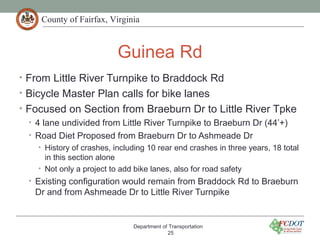 County of Fairfax, Virginia
Guinea Rd
• From Little River Turnpike to Braddock Rd
• Bicycle Master Plan calls for bike lanes
• Focused on Section from Braeburn Dr to Little River Tpke
• 4 lane undivided from Little River Turnpike to Braeburn Dr (44’+)
• Road Diet Proposed from Braeburn Dr to Ashmeade Dr
• History of crashes, including 10 rear end crashes in three years, 18 total
in this section alone
• Not only a project to add bike lanes, also for road safety
• Existing configuration would remain from Braddock Rd to Braeburn
Dr and from Ashmeade Dr to Little River Turnpike
Department of Transportation
25
 