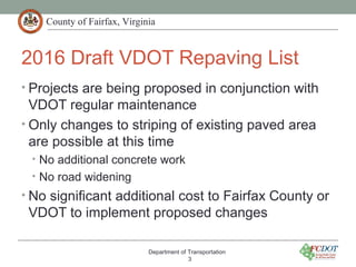 County of Fairfax, Virginia
2016 Draft VDOT Repaving List
• Projects are being proposed in conjunction with
VDOT regular maintenance
• Only changes to striping of existing paved area
are possible at this time
• No additional concrete work
• No road widening
• No significant additional cost to Fairfax County or
VDOT to implement proposed changes
Department of Transportation
3
 
