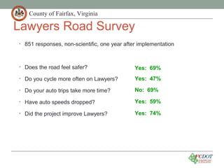 County of Fairfax, Virginia
Lawyers Road Survey
• 851 responses, non-scientific, one year after implementation
• Does the road feel safer?
• Do you cycle more often on Lawyers?
• Do your auto trips take more time?
• Have auto speeds dropped?
• Did the project improve Lawyers?
Yes: 69%
Yes: 47%
No: 69%
Yes: 59%
Yes: 74%
 