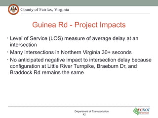 County of Fairfax, Virginia
Guinea Rd - Project Impacts
Department of Transportation
42
• Level of Service (LOS) measure of average delay at an
intersection
• Many intersections in Northern Virginia 30+ seconds
• No anticipated negative impact to intersection delay because
configuration at Little River Turnpike, Braeburn Dr, and
Braddock Rd remains the same
 