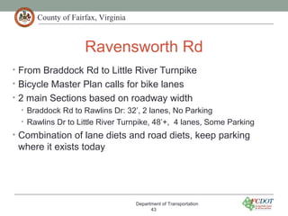 County of Fairfax, Virginia
Ravensworth Rd
• From Braddock Rd to Little River Turnpike
• Bicycle Master Plan calls for bike lanes
• 2 main Sections based on roadway width
• Braddock Rd to Rawlins Dr: 32’, 2 lanes, No Parking
• Rawlins Dr to Little River Turnpike, 48’+, 4 lanes, Some Parking
• Combination of lane diets and road diets, keep parking
where it exists today
Department of Transportation
43
 