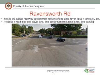 County of Fairfax, Virginia
Ravensworth Rd
Department of Transportation
47
• This is the typical roadway section from Rawlins Rd to Little River Tpke-4 lanes, 50-60’.
• Propose a road diet: one travel lane, one center turn lane, bike lanes, and parking
 