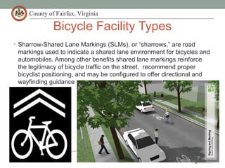 County of Fairfax, Virginia
Bicycle Facility Types
• Sharrow-Shared Lane Markings (SLMs), or “sharrows,” are road
markings used to indicate a shared lane environment for bicycles and
automobiles. Among other benefits shared lane markings reinforce
the legitimacy of bicycle traffic on the street, recommend proper
bicyclist positioning, and may be configured to offer directional and
wayfinding guidance
 