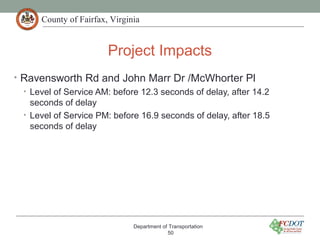 County of Fairfax, Virginia
Project Impacts
Department of Transportation
50
• Ravensworth Rd and John Marr Dr /McWhorter Pl
• Level of Service AM: before 12.3 seconds of delay, after 14.2
seconds of delay
• Level of Service PM: before 16.9 seconds of delay, after 18.5
seconds of delay
 